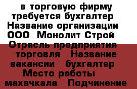 в торговую фирму требуется бухгалтер › Название организации ­ ООО “Монолит-Строй“ › Отрасль предприятия ­ торговля › Название вакансии ­ бухгалтер › Место работы ­ 1 махачкала › Подчинение ­ гл бухгалтеру › Минимальный оклад ­ 20 000 › Максимальный оклад ­ 30 000 › Возраст от ­ 27 › Возраст до ­ 45 - Дагестан респ. Работа » Вакансии   